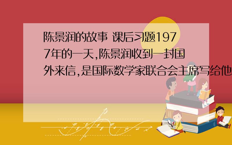 陈景润的故事 课后习题1977年的一天,陈景润收到一封国外来信,是国际数学家联合会主席写给他的,邀请他出席国际数学家大会.这次大会有3000人参加,参加的都是世界上著名的数学家.大会共指