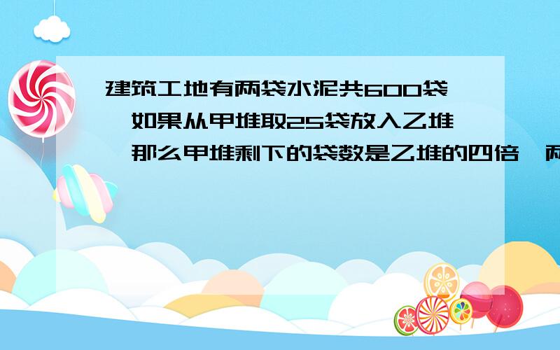 建筑工地有两袋水泥共600袋,如果从甲堆取25袋放入乙堆,那么甲堆剩下的袋数是乙堆的四倍,两堆水泥原来各有多少袋?