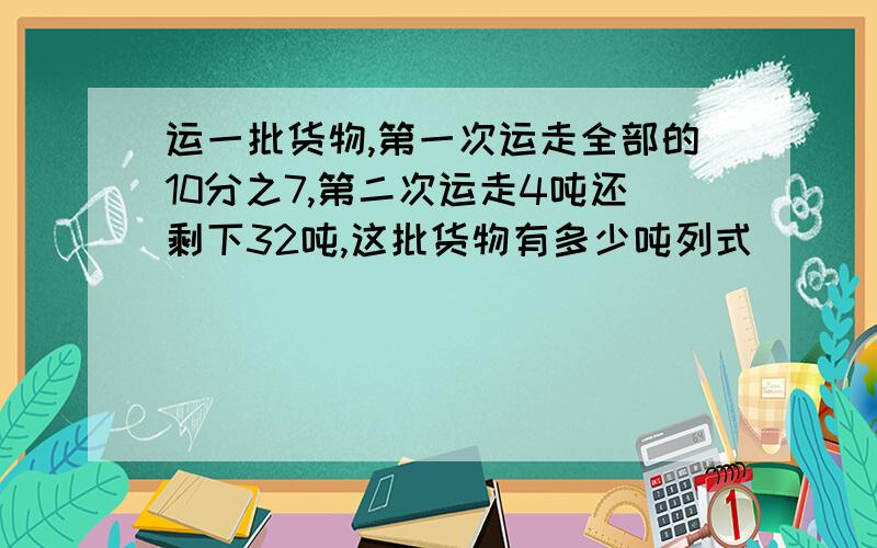 运一批货物,第一次运走全部的10分之7,第二次运走4吨还剩下32吨,这批货物有多少吨列式