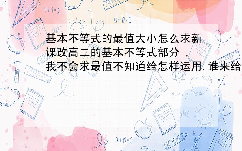 基本不等式的最值大小怎么求新课改高二的基本不等式部分 ,我不会求最值不知道给怎样运用.谁来给我说说?在线等  急急急！！附加三根鸡毛