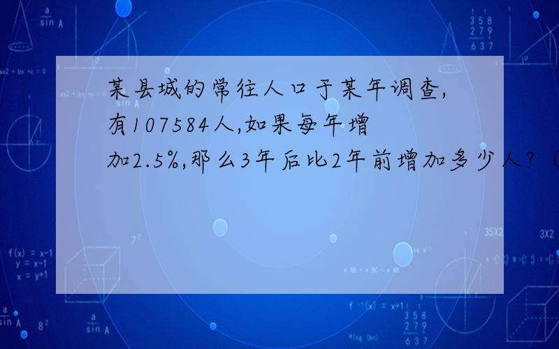 某县城的常往人口于某年调查,有107584人,如果每年增加2.5%,那么3年后比2年前增加多少人?（得数保留整数）过程要写出来