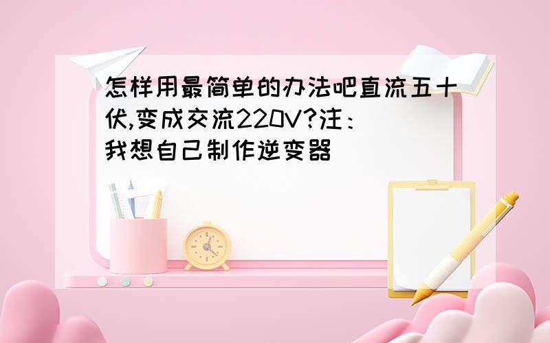 怎样用最简单的办法吧直流五十伏,变成交流220V?注：（我想自己制作逆变器）