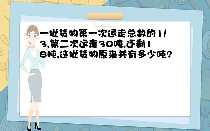 一批货物第一次运走总数的1/3,第二次运走30吨,还剩18吨,这批货物原来共有多少吨?