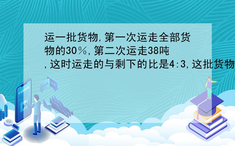 运一批货物,第一次运走全部货物的30％,第二次运走38吨,这时运走的与剩下的比是4:3,这批货物共有多少吨?