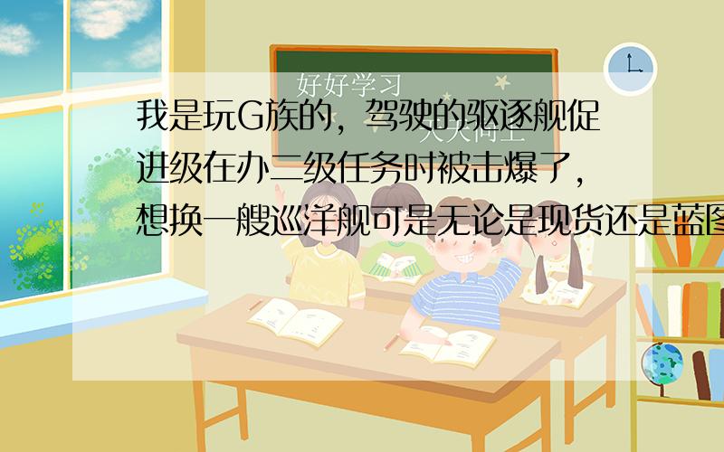 我是玩G族的，驾驶的驱逐舰促进级在办二级任务时被击爆了，想换一艘巡洋舰可是无论是现货还是蓝图都太贵买不起（我有3.5E资金）当时有种想要放弃这游戏的冲动，可是无意间在贴吧得