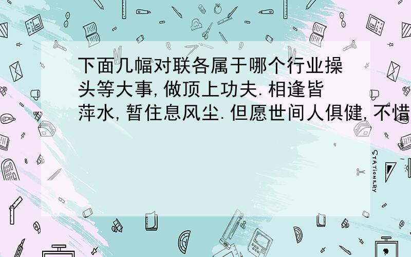 下面几幅对联各属于哪个行业操头等大事,做顶上功夫.相逢皆萍水,暂住息风尘.但愿世间人俱健,不惜架上药生尘.此即牧童遥指处,何必再问杏花村.