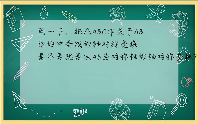 问一下：把△ABC作关于AB边的中垂线的轴对称变换   是不是就是以AB为对称轴做轴对称变换?如果不是的话请说明下~