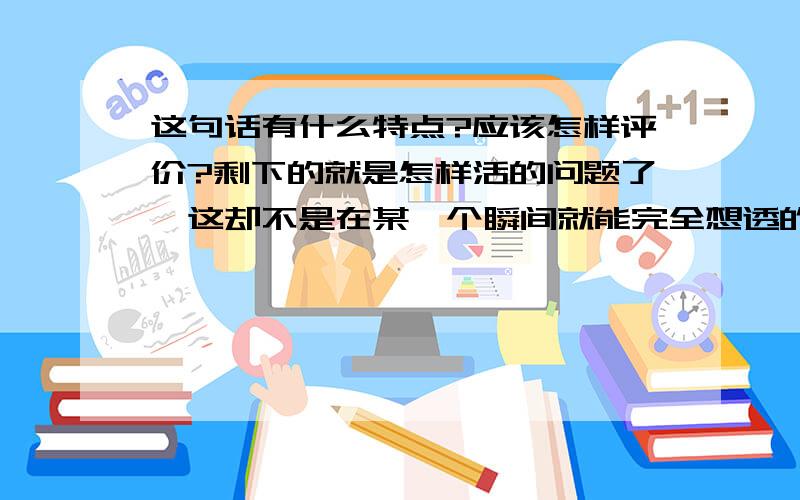 这句话有什么特点?应该怎样评价?剩下的就是怎样活的问题了,这却不是在某一个瞬间就能完全想透的、不是一次性能够解决的事,怕是活多久就要想它多久了,就像是伴你终生的魔鬼或恋人.所