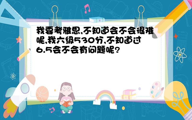 我要考雅思,不知道会不会很难呢,我六级530分,不知道过6.5会不会有问题呢?