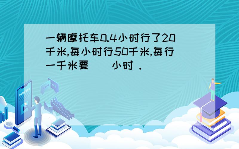 一辆摩托车0.4小时行了20千米,每小时行50千米,每行一千米要()小时 .