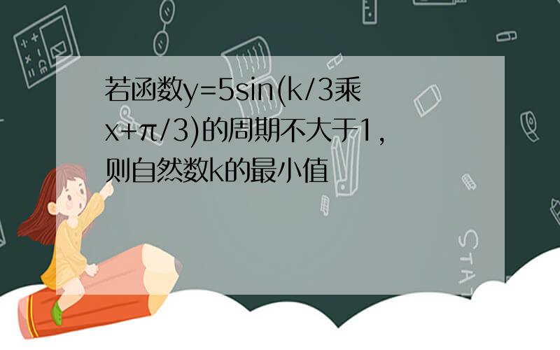 若函数y=5sin(k/3乘x+π/3)的周期不大于1,则自然数k的最小值