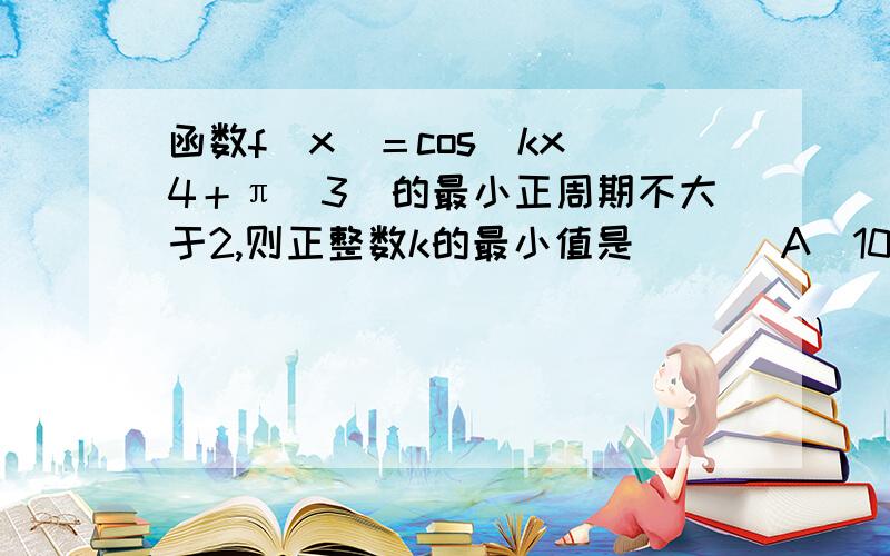 函数f（x）＝cos（kx／4＋π／3）的最小正周期不大于2,则正整数k的最小值是（ ）（A）10 （B）11 （C）12 （D）13