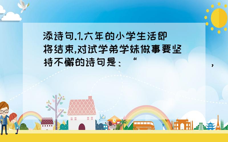 添诗句.1.六年的小学生活即将结束,对试学弟学妹做事要坚持不懈的诗句是：“_______,________”来表达,面对辛勤培育你的老师,你会有古人的：“_______,________”来铭记老师哺育深情.2.通过学习