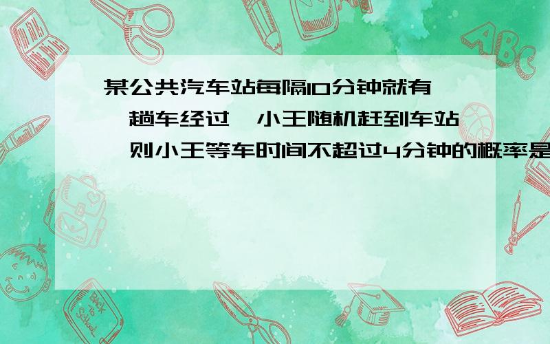 某公共汽车站每隔10分钟就有一趟车经过,小王随机赶到车站,则小王等车时间不超过4分钟的概率是多少