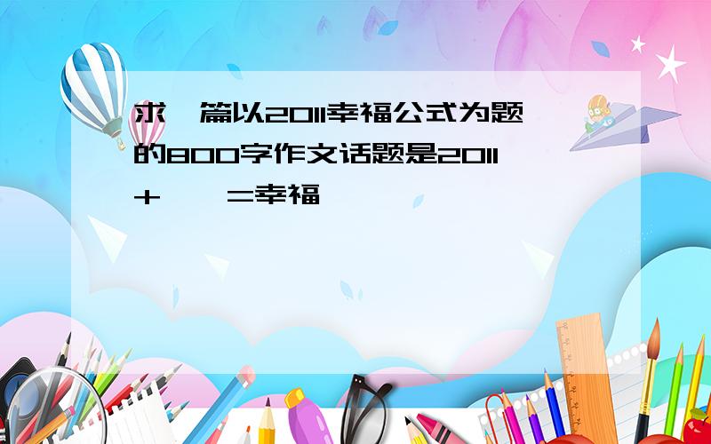 求一篇以2011幸福公式为题的800字作文话题是2011+——=幸福