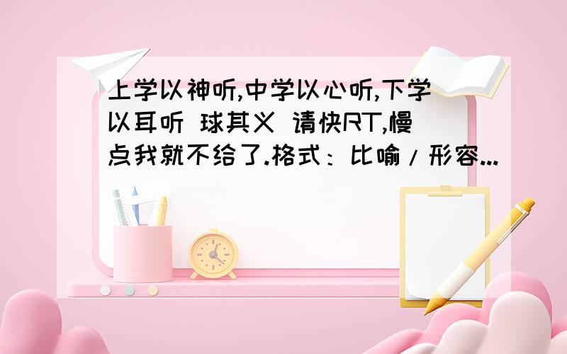 上学以神听,中学以心听,下学以耳听 球其义 请快RT,慢点我就不给了.格式：比喻/形容...