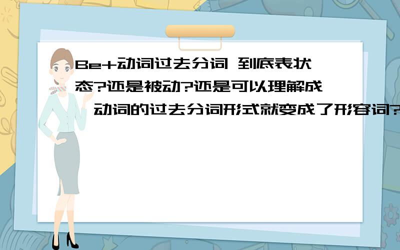 Be+动词过去分词 到底表状态?还是被动?还是可以理解成,动词的过去分词形式就变成了形容词?如 The cup is broken,是理解成,被子被打破了,还是 这个杯子是个坏了杯子?