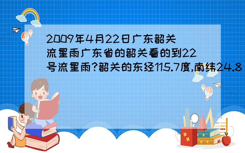 2009年4月22日广东韶关流星雨广东省的韶关看的到22号流星雨?韶关的东经115.7度,南纬24.8 如果看得到那应该是多少点看最好?