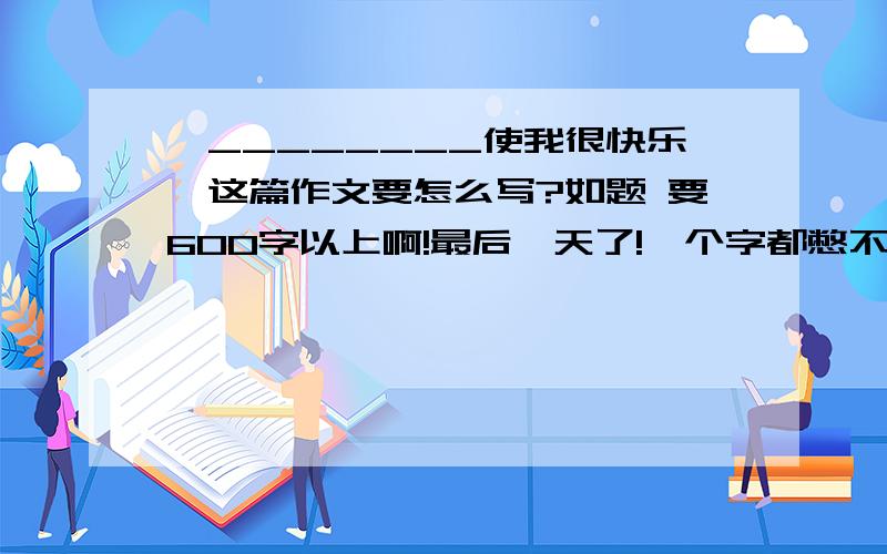 《________使我很快乐》这篇作文要怎么写?如题 要600字以上啊!最后一天了!一个字都憋不出来啊!