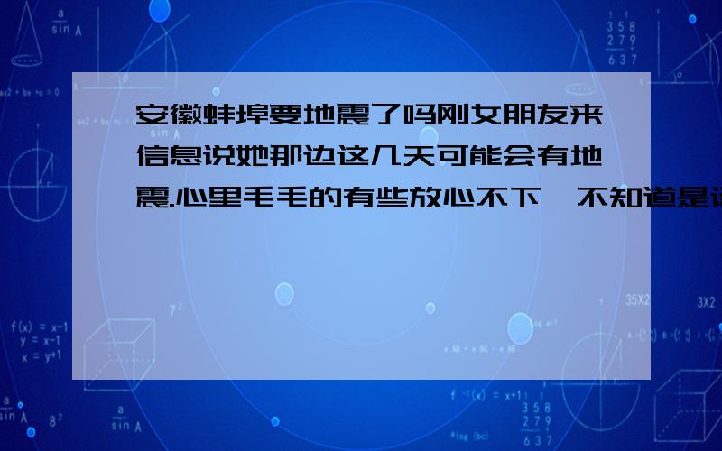 安徽蚌埠要地震了吗刚女朋友来信息说她那边这几天可能会有地震.心里毛毛的有些放心不下,不知道是谣传还是真的有可能啊