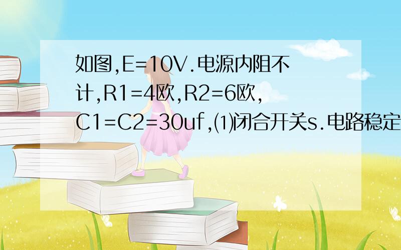 如图,E=10V.电源内阻不计,R1=4欧,R2=6欧,C1=C2=30uf,⑴闭合开关s.电路稳定状态时C1.C2的带电量,⑵先闭合s,待电路稳定了在断开s,求断开s后流过电阻R1的电量△Q.