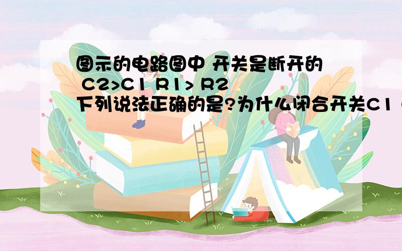 图示的电路图中 开关是断开的 C2>C1 R1> R2 下列说法正确的是?为什么闭合开关C1 C2的电量都减少