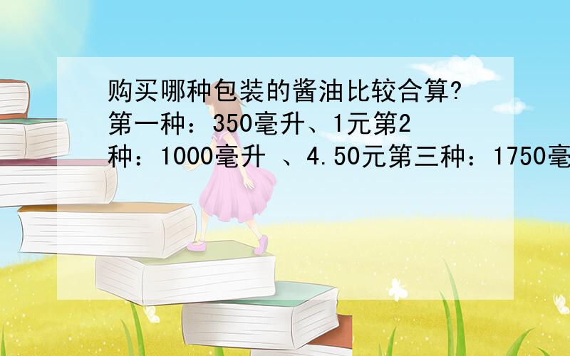 购买哪种包装的酱油比较合算?第一种：350毫升、1元第2种：1000毫升 、4.50元第三种：1750毫升 、7.50元看见不回答的晚上鬼压床~