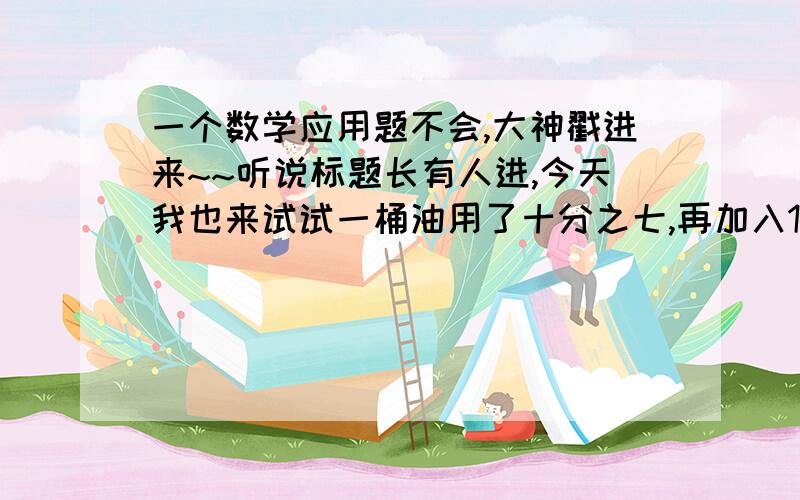 一个数学应用题不会,大神戳进来~~听说标题长有人进,今天我也来试试一桶油用了十分之七,再加入15千克,正好是这桶油的一半.问着桶油 多少千克?1-7/10=3/101/2-3/10=1/5 只会算到这~~~三分之四乘