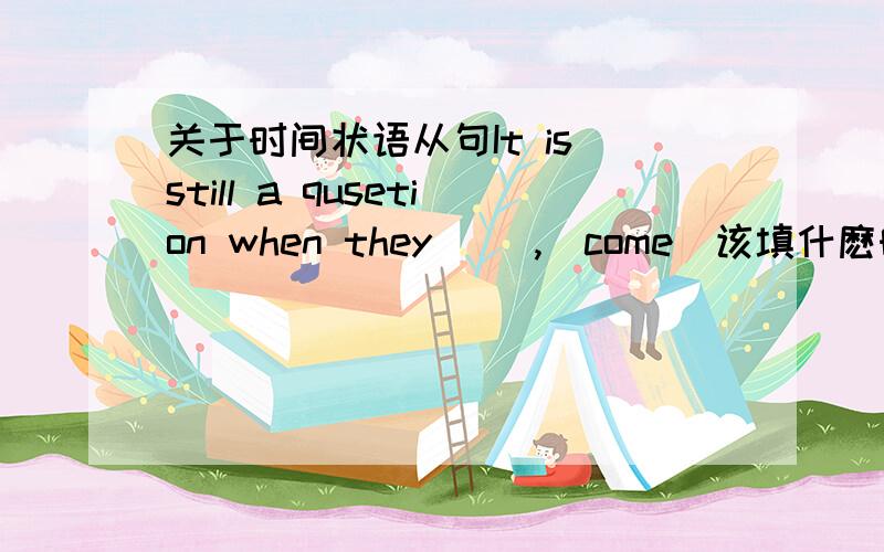 关于时间状语从句It is still a qusetion when they __,(come)该填什麽时态,when引导从句的时态和主句的关系.still是什麽时态的标志?