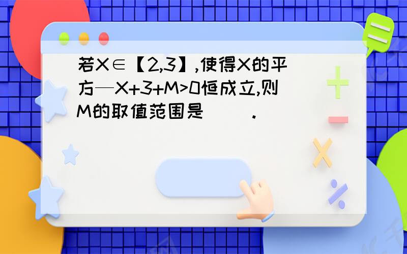 若X∈【2,3】,使得X的平方—X+3+M>0恒成立,则M的取值范围是（ ）.