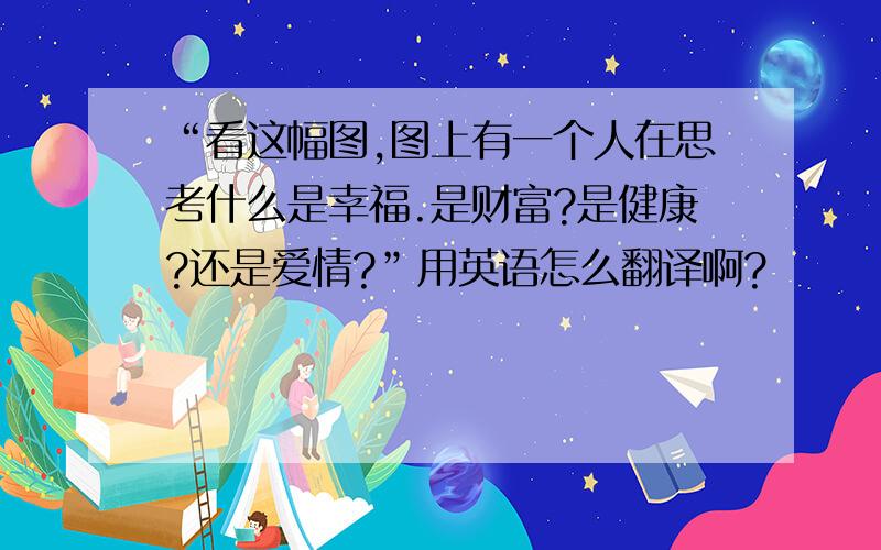 “看这幅图,图上有一个人在思考什么是幸福.是财富?是健康?还是爱情?”用英语怎么翻译啊?