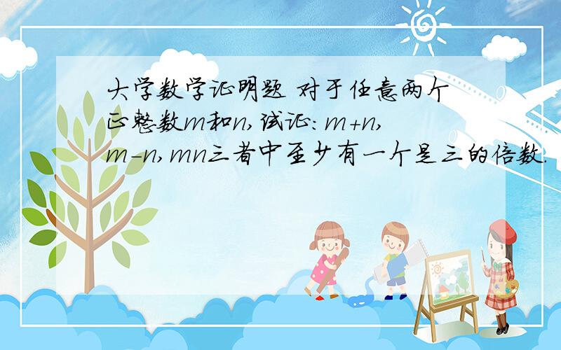 大学数学证明题 对于任意两个正整数m和n,试证：m+n,m-n,mn三者中至少有一个是三的倍数.