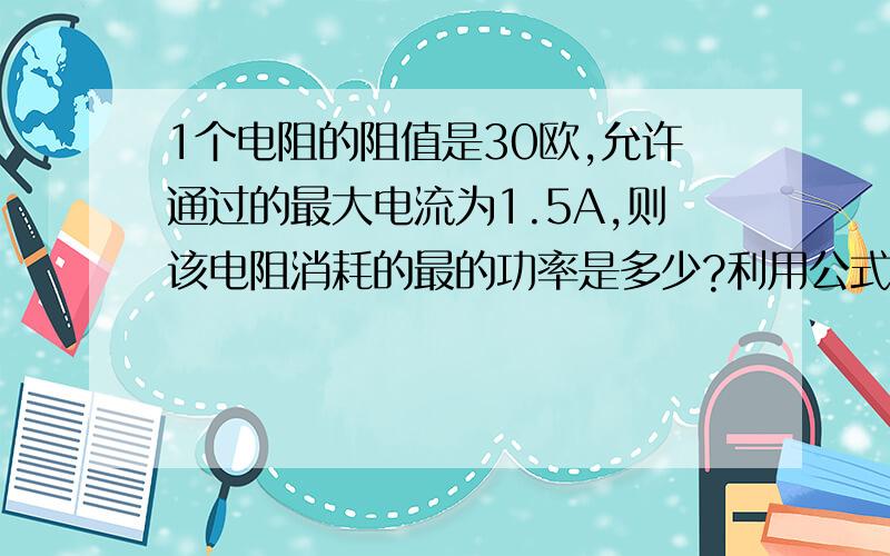 1个电阻的阻值是30欧,允许通过的最大电流为1.5A,则该电阻消耗的最的功率是多少?利用公式计算,