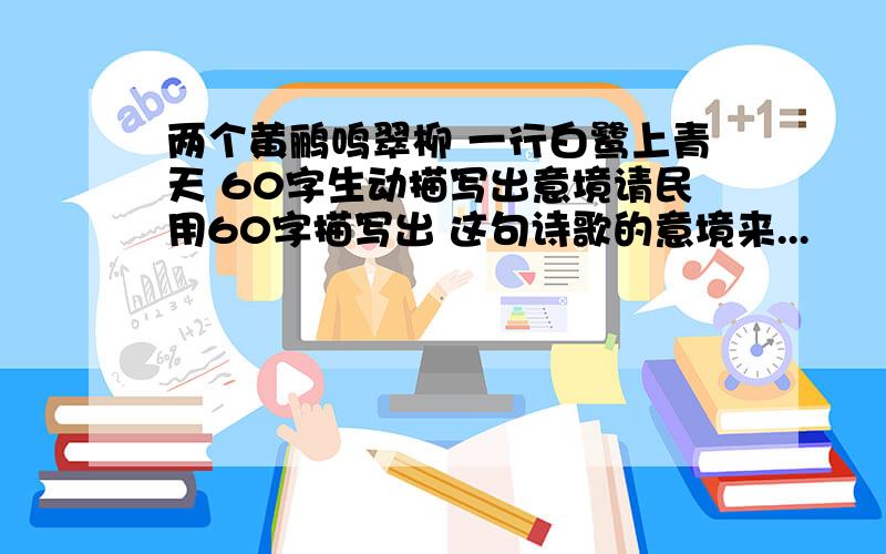 两个黄鹂鸣翠柳 一行白鹭上青天 60字生动描写出意境请民用60字描写出 这句诗歌的意境来...