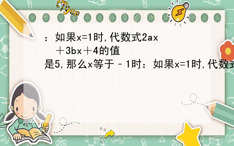 ：如果x=1时,代数式2ax³＋3bx＋4的值是5,那么x等于﹣1时：如果x=1时,代数式2ax³＋3bx＋4的值是5,那么x等于﹣1时,代数式2ax³＋3bx＋4的值是多少?