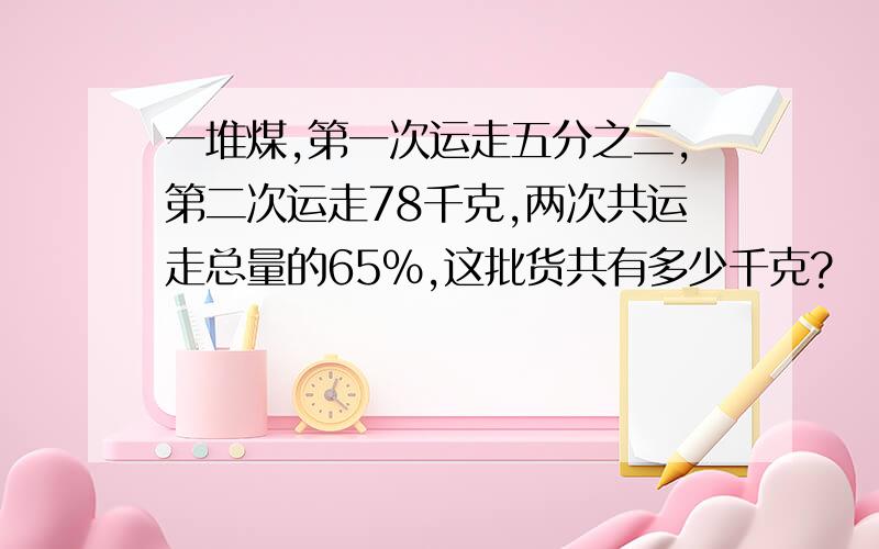 一堆煤,第一次运走五分之二,第二次运走78千克,两次共运走总量的65%,这批货共有多少千克?