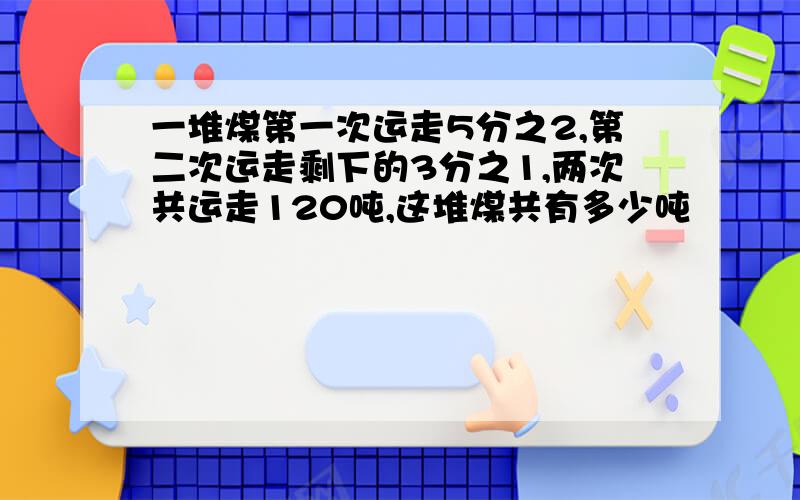 一堆煤第一次运走5分之2,第二次运走剩下的3分之1,两次共运走120吨,这堆煤共有多少吨