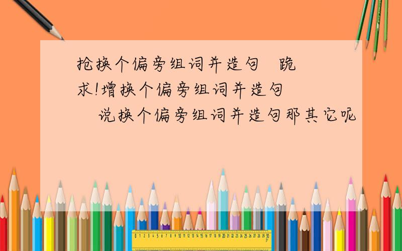 抢换个偏旁组词并造句   跪求!增换个偏旁组词并造句      说换个偏旁组词并造句那其它呢