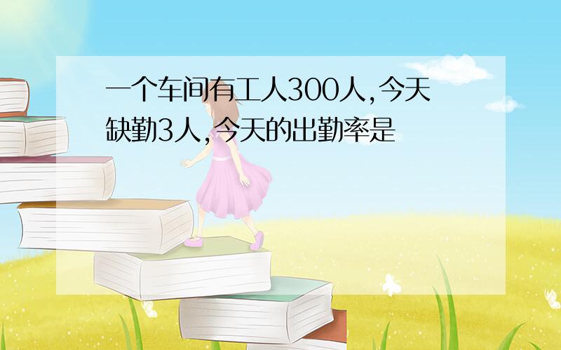 一个车间有工人300人,今天缺勤3人,今天的出勤率是