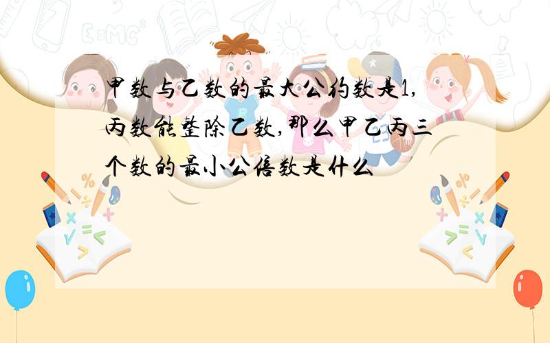 甲数与乙数的最大公约数是1,丙数能整除乙数,那么甲乙丙三个数的最小公倍数是什么