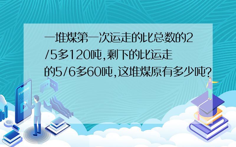 一堆煤第一次运走的比总数的2/5多120吨,剩下的比运走的5/6多60吨,这堆煤原有多少吨?