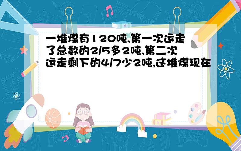一堆煤有120吨,第一次运走了总数的2/5多2吨,第二次运走剩下的4/7少2吨,这堆煤现在