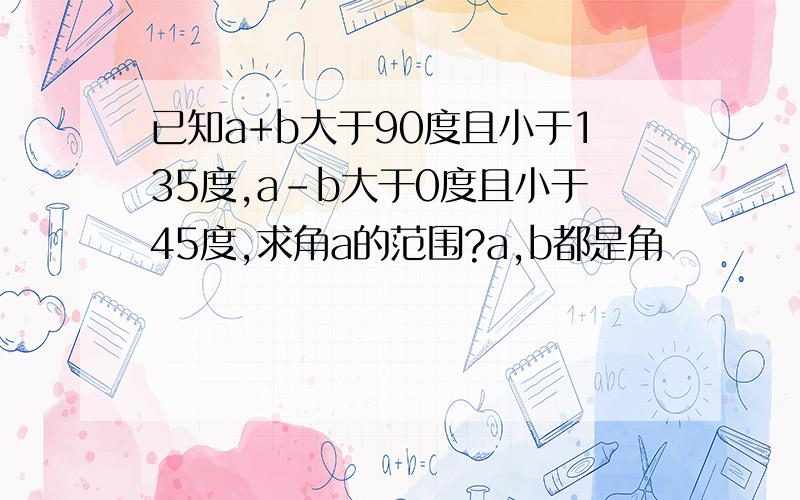 已知a+b大于90度且小于135度,a-b大于0度且小于45度,求角a的范围?a,b都是角