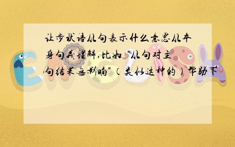 让步状语从句表示什么意思从本身句义理解,比如 “从句对主句结果无影响”（类似这种的）帮助下