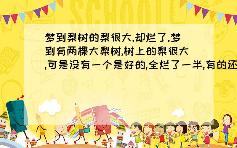 梦到梨树的梨很大,却烂了.梦到有两棵大梨树,树上的梨很大,可是没有一个是好的,全烂了一半,有的还烂到滴水.树的旁边各有两条狗,其中有一条是沙皮狗,另一个树旁是黄色的,不让别人走进梨