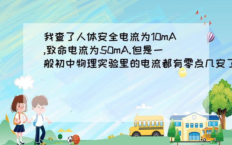 我查了人体安全电流为10mA,致命电流为50mA.但是一般初中物理实验里的电流都有零点几安了,那岂不是几百毫安了………………另外 手机维修电源的电流有0~1A、0~2A、0~5A的,那不是很危险吗还有