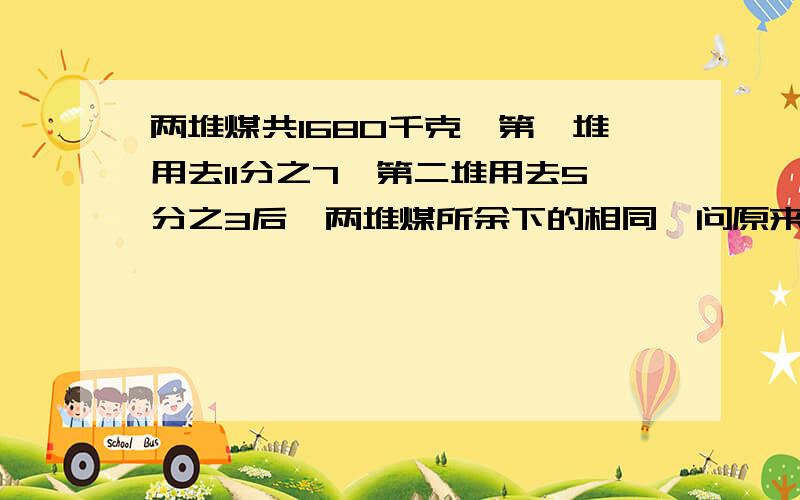 两堆煤共1680千克,第一堆用去11分之7,第二堆用去5分之3后,两堆煤所余下的相同,问原来两堆煤各有多少千克?