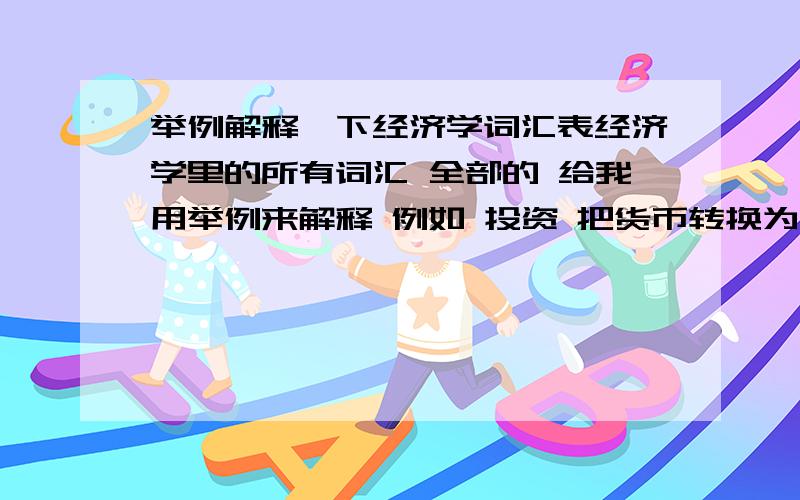 举例解释一下经济学词汇表经济学里的所有词汇 全部的 给我用举例来解释 例如 投资 把货币转换为资本 举例一家公司盖座厂房为投资 就是用这样的方式来解释 这样更容易理解我代表万千