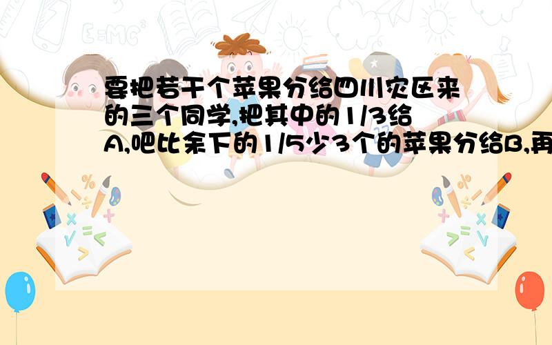 要把若干个苹果分给四川灾区来的三个同学,把其中的1/3给A,吧比余下的1/5少3个的苹果分给B,再把剩下的全部分给C,这样C得到的苹果比A得到的苹果多21各,共有多少个苹果