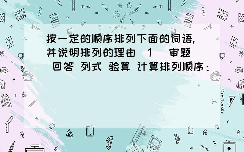 按一定的顺序排列下面的词语,并说明排列的理由（1） 审题 回答 列式 验算 计算排列顺序：________________________________________________排列理由：________________________________________________（2） 冷水 水